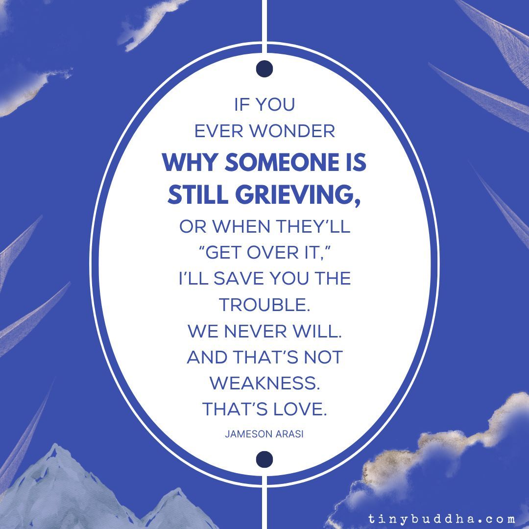 tinybuddha's tweet image. “If you ever wonder why someone is still grieving, or when they’ll 'get over it,’ I’ll save you the trouble. We never will. And that’s not weakness. That’s love.” ~Jameson Arasi