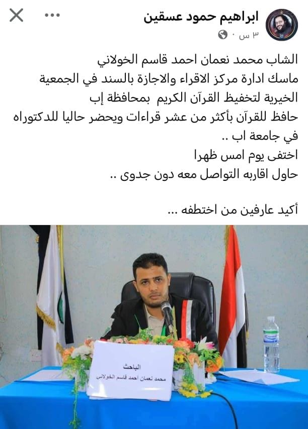 الشاب محمد نعمان الخولاني حافظ للقرآن  يدير إدارة الإقراء بالجمعية الخيرية لتحفيظ القرآن الكريم محافظة إب. 
اختفى ولا يعلم له أثر وراجح الظن أن الميليشيات الصفوية قد اختطفته
والسبب انه حافظ للقرآن وهذا مايخيفهم حفظة القرآن لأنهم روح الأمة وحاملين وهج حياتها

القرآن يخيفهم ويرعبهم