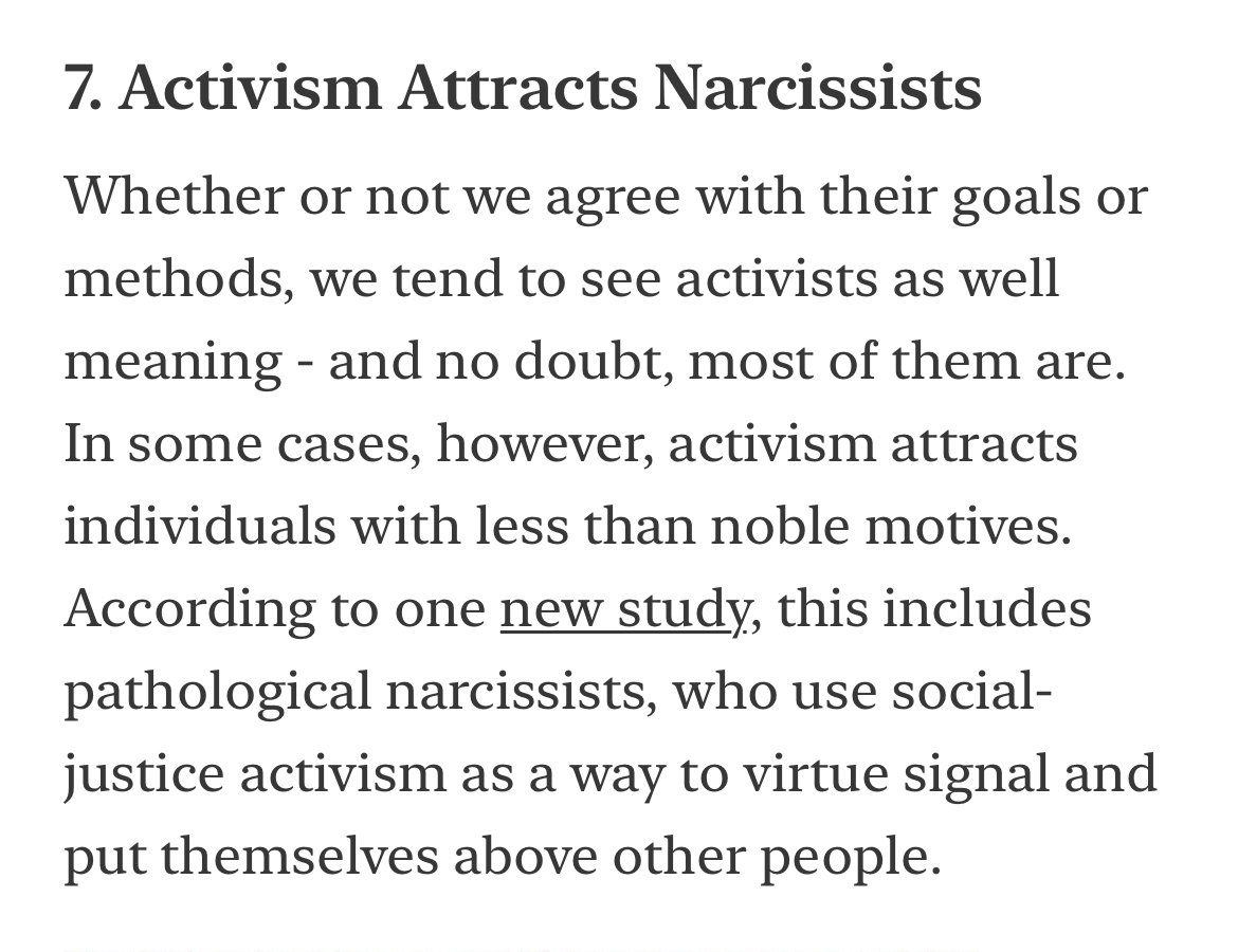 “In some cases, activism attracts individuals with less than noble motives. According to one new study, this includes pathological narcissists, who use social-justice activism as a way to virtue signal and put themselves above other people.”

[Link below.]