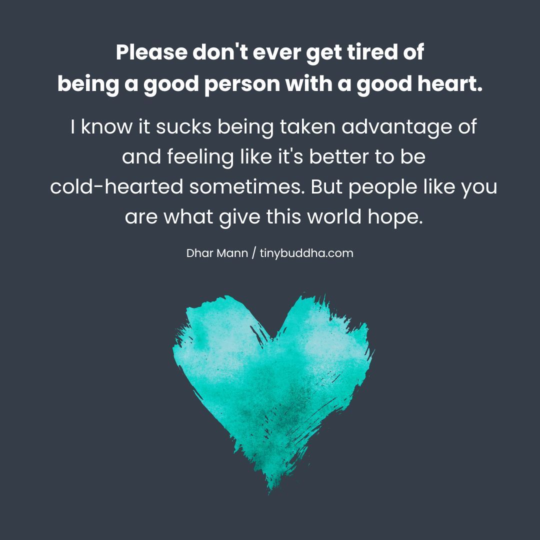 tinybuddha's tweet image. "Please don't ever get tired of being a good person with a good heart. I know it sucks being taken advantage of and feeling like it's better to be cold- hearted sometimes. But people like you are what give this world hope." ~Dhar Mann @dharmann