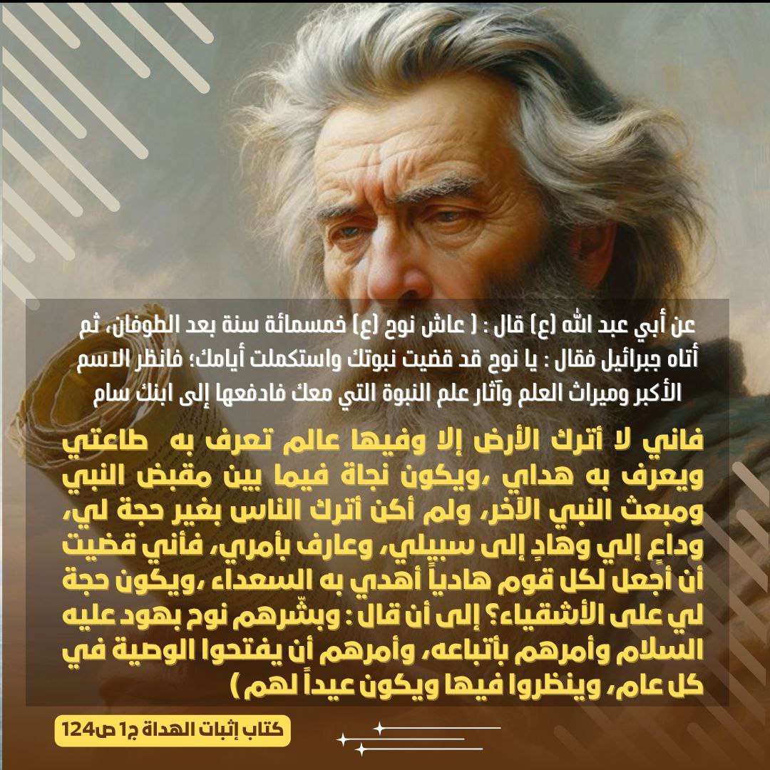 يا نوح قد قضيت نبوتك واستكملت أيامك؛ فانظر الاسم الأكبر وميراث العلم وآثار علم النبوة التي معك فادفعها إلى ابنك سام فاني لا أترك الأرض إلا وفيها عالم تعرف به  طاعتي ويعرف به هداي ،ويكون نجاة فيما بين مقبض النبي ومبعث النبي الآخر، ولم أكن أترك الناس بغير حجة لي.....