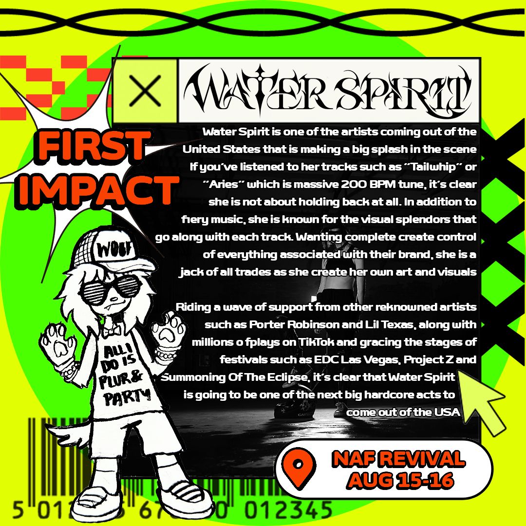 💥FIRST IMPACT! PRESENTS: WATER SPIRIT 💥 

Gracing our stage right off the heels of playing EDC Vegas, <a href="/_WaterSpirit/">⊹ WATER SPIRIT ⊹ 🏳️‍⚧️</a>
 is one of the biggest breakout talents in the entire game for the rawest Rawstyle and hardest Hardcore you'll EVER hear.

📅 8/15-8/16
📍  NAF Revival
🎟️👇