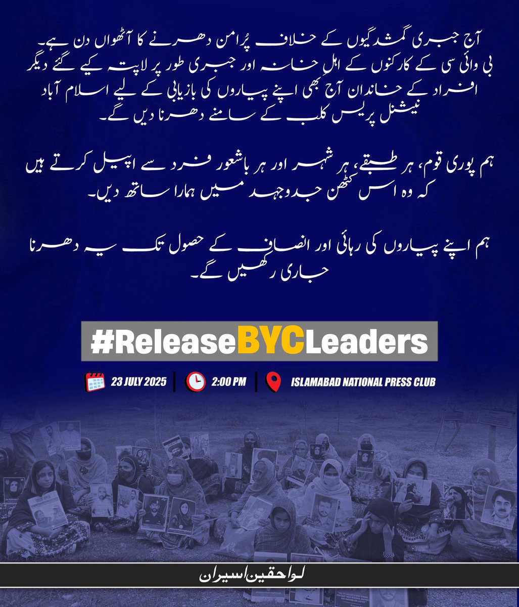 آج جبری گمشدگیوں کے خلاف پُرامن دھرنے کا آٹھواں دن ہے۔
بی وائی سی کے کارکنوں کے اہلِ خانہ اور جبری طور پر لاپتہ کیے گئے دیگر افراد کے خاندان آج بھی اپنے پیاروں کی بازیابی کے لیے اسلام آباد نیشنل پریس کلب کے سامنے دھرنا دیں گے۔

ہم پوری قوم، ہر طبقے، ہر شہر اور ہر باشعور فرد سے