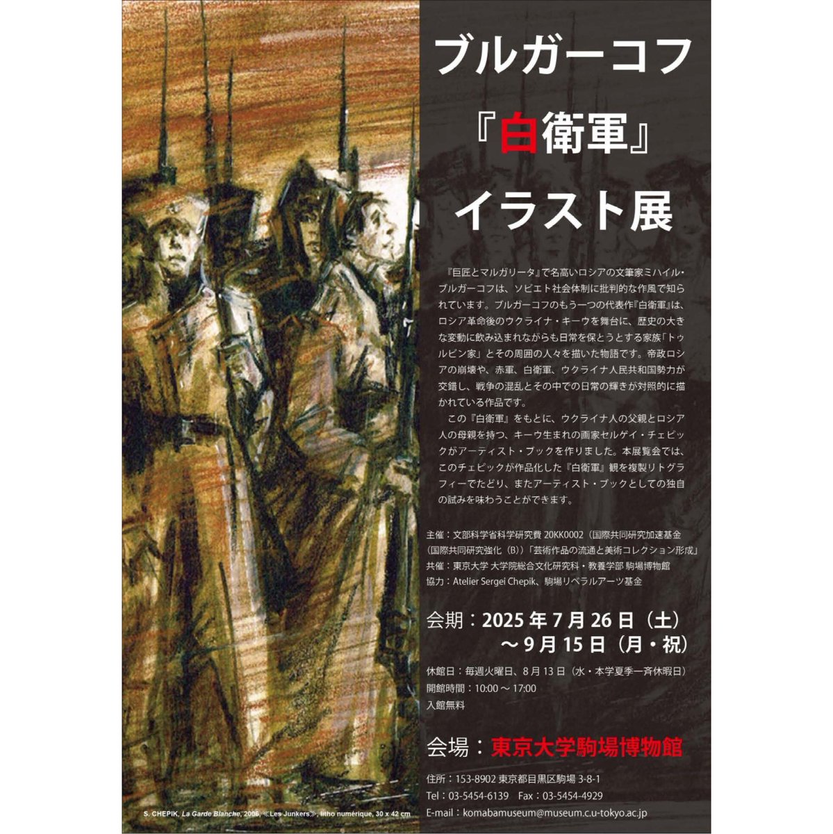 【展示】2025年夏季特別展「ブルガーコフ『白衛軍』イラスト展」

＜開催期間＞2025/7/26(土)～2025/9/15(月)
＜開館時間＞10：00～17：00（入館は16：30まで）
＜休館日＞毎週火曜日、8/13(水)

＜会場＞駒場博物館
museum.c.u-tokyo.ac.jp/guide.html

＜入場料＞無料

＜関連URL＞
museum.c.u-tokyo.ac.jp/index.html