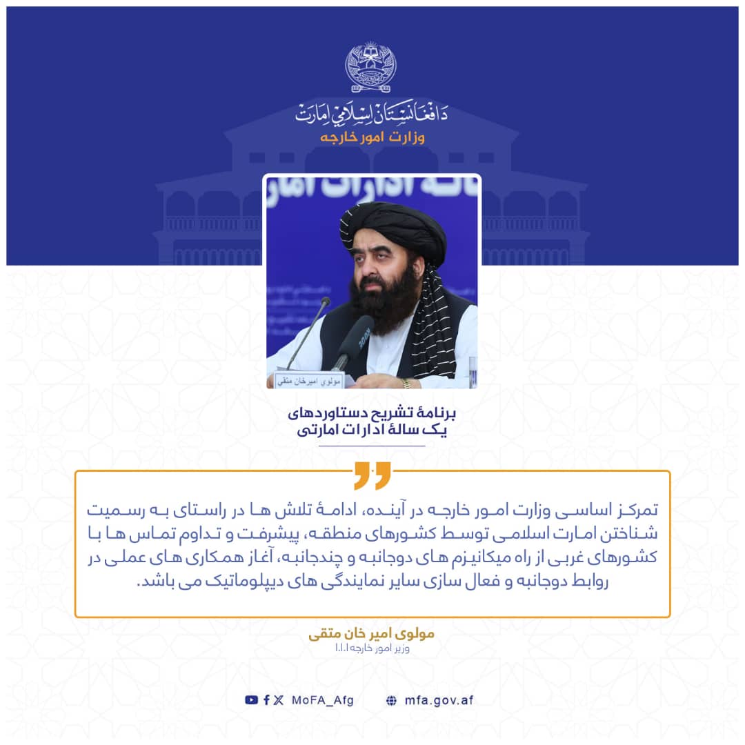 تمرکز اساسی وزارت امور خارجه در آینده، ادامۀ تلاش ها در راستای به رسمیت شناختن امارت اسلامی توسط کشورهای منطقه، پیشرفت و تداوم تماس ها با کشورهای غربی از راه میکانیزم های دوجانبه و چندجانبه، آغاز همکاری های عملی در روابط دوجانبه و فعال سازی سایر نمایندگی های دیپلوماتیک می باشد.