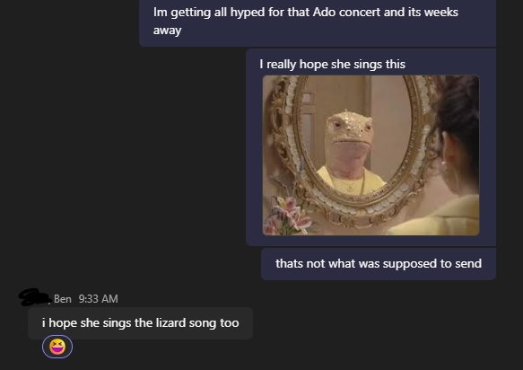 Toasterctrdge's tweet image. At work using teams, my friend and I are going to be seeing the Ado concert in NJ and I've been so excited I started messaging him and wanted to share a song I hoped we'll hear but accidentally sent this instead, I've been laughing uncontrollably for the past 10 mins.
