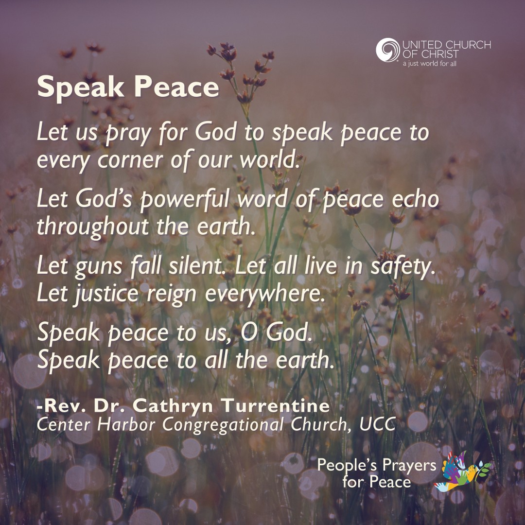 🙏🏾 Speak Peace

Let God’s powerful word of peace echo throughout.
Let guns fall silent. 
Let all live in safety. 
Let justice reign.
Speak peace to all the earth.

-Rev. Cathryn Turrentine

🙏🏾 Do you have a prayer to share?  
👉🏾 ow.ly/c4Rc50WqUvQ