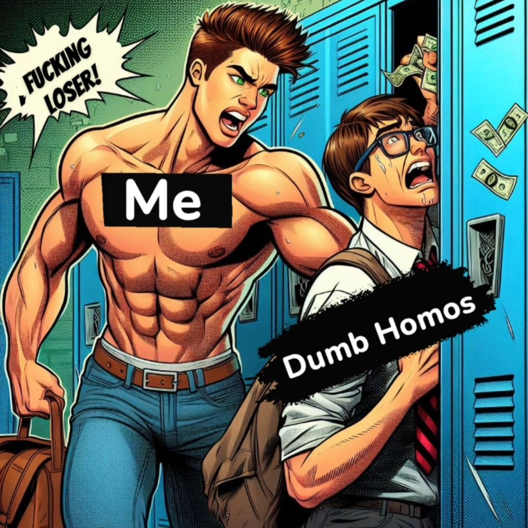 Aww, you didn't need that lunch money, did you, nerd? Haha fucking DUMB HOMO.

#ALPHA #DOMINATION #HUMILIATION #GOONER #TOONER  #JOCK #HOMO #PORN #GAYPORN