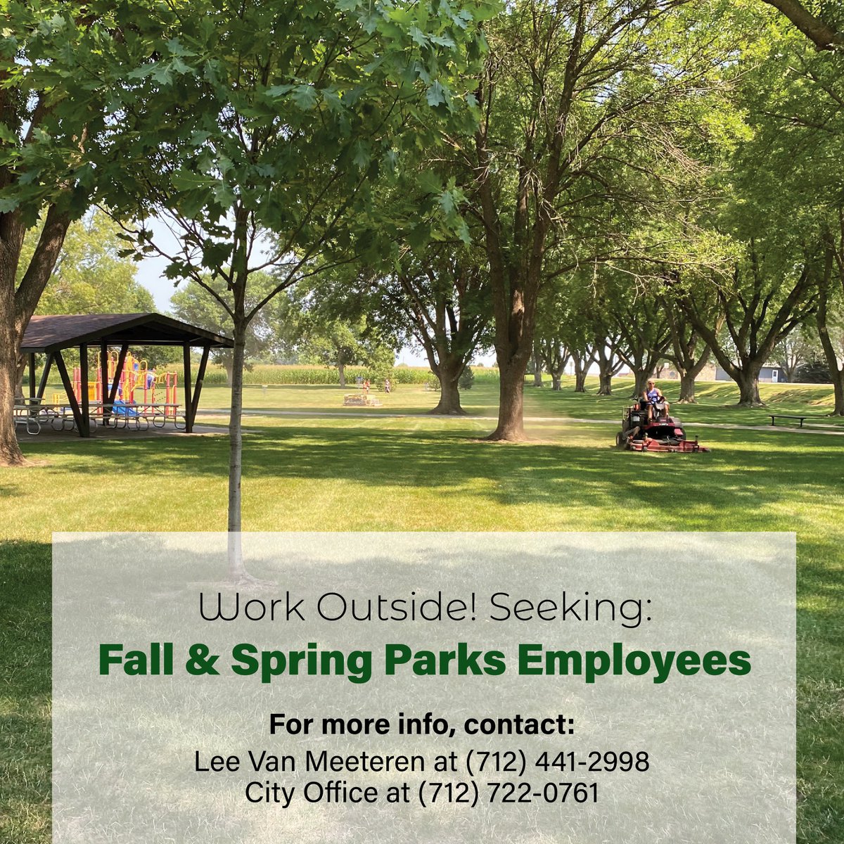 Accepting applications for part-time seasonal help in the Parks Department for this fall and coming spring.
Mowing, trimming, cleaning of shelters and facilities and tasks related to parks maintenance. Flexible hours. Competitive wage.
For more info, contact Lee Van Meeteren at