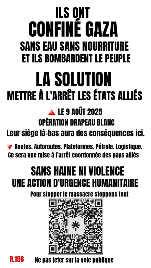 CasusBelli80's tweet photo. 🚨PARTAGEZ UN MAX SVP !  IL EST TEMPS D'AGIR🚨
🚨شاركوا بأقصى قدر ممكن من فضلكم! حان الوقت للعمل🚨
🚨SHARE AS MUCH AS POSSIBLE PLEASE! IT IS TIME TO ACT🚨

إنهم قد حصروا غزة بدون ماء وبدون طعام ويقصفون الشعبالحل إيقاف الدول المتحالفة في 9 أوت 2025 عملية راية بيضاء حصارهم المنخفض سيؤدي إلى عواقب هنا. ▽ الطرق، السيارات، المنصات، البترول، اللوجستية. سيكون ذلك إيقافًا منسقًا من الدول المتحالفةبدون كراهية أو عنف عمل طارئ إنساني لإيقاف المذبحة، لنوقف كل شيءR.196 لا ترمي هذا على الطريق العام

English 
THEY HAVE CONFINED GAZAWITHOUT WATER WITHOUT FOODAND THEY BOMBARD THE PEOPLE The Solution SHUT DOWN THE ALLIED STATESAUGUST 9, 2025OPERATION WHITE FLAG Their siege over there will have consequences here.▼ Roads, Highways, Platforms, Oil, Logistics. It will be a coordinated shutdown of the allied countries WITHOUT HATE OR VIOLENCEAN EMERGENCY HUMANITARIAN ACTION To stop the massacre, let's stop everything QR codeR.196 Do not throw on public roads

Spanish (Español)
ELLOS HAN CONFINADO GAZASIN AGUA SIN ALIMENTOY BOMBARDEAN AL PUEBLOLa SoluciónDETENER A LOS ESTADOS ALIADOSEL 9 DE AGOSTO DE 2025OPERACIÓN BANDERA BLANCASu asedio allá tendrá consecuencias aquí.▼ Carreteras, Autopistas, Plataformas, Petróleo, Logística. Será un paro coordinado de los países aliadosSIN ODIO NI VIOLENCIAUNA ACCIÓN DE URGENCIA HUMANITARIAPara detener la masacre, detengamos todoCódigo QRR.196 No tirar en la vía pública

Dutch (Nederlands)
ZE HEBBEN GAZA OPGESLOTENZONDER WATER ZONDER VOEDSELEN ZE BOMBARDEERDEN HET VOLKDe OplossingDE GEALLIEERDE STATEN STOPZETTEN9 AUGUSTUS 2025OPERATIE WITTE VLAGHun beleg daar zal gevolgen hebben hier.▼ Wegen, Snelwegen, Platforms, Olie, Logistiek.Het zal een gecoördineerde stopzetting zijn van de geallieerde landenZONDER HAAT OF GEWELDEEN NOOD HUMANITAIRE ACTIEOm het bloedbad te stoppen, laten we alles stoppenQR-codeR.196 Niet op de openbare weg gooien

Turkish (Türkçe)
ONLAR GAZA'YI HAPSETTİLERSUSUZ YEMEK YOKVE HALKI BOMBALIYORLARÇözümMÜTTEFİK DEVLETLERİ DURDURMAK9 AĞUSTOS 2025BEYAZ BAYRAK OPERASYONUOradaki kuşatmaları burada sonuçlar doğuracak.▼ Yollar, Otoyollar, Platformlar, Petrol, Lojistik.Müttefik ülkelerin koordineli bir durdurulması olacakNEFRET VE ŞİDDET OLMADANACİL İNSANİ EYLEMKatliamı durdurmak için her şeyi durduralımQR kodR.196 Kamu yoluna atmayın

Italian (Italiano)
LORO HANNO CONFINATO GAZASENZA ACQUA SENZA CIBOE BOMBARDANO IL POPOLOLa SoluzioneFERMARE GLI STATI ALLEATIIL 9 AGOSTO 2025OPERAZIONE BANDIERA BIANCAIl loro assedio laggiù avrà conseguenze qui.▼ Strade, Autostrade, Piattaforme, Petrolio, Logistica.Sarà un arresto coordinato dei paesi alleatiSENZA ODIO NÉ VIOLENZAUN'AZIONE D'URGENZA UMANITARIAPer fermare il massacro fermiamo tuttoCodice QRR.196 Non gettare sulla via pubblica

German (Deutsch)
SIE HABEN GAZA EINGESCHLOSSENOHNE WASSER OHNE NAHRUNGUND SIE BOMBARDAREN DAS VOLKDie LösungDIE VERBÜNDETEN STAATEN STILLLEGENAM 9. AUGUST 2025OPERATION WEISSE FAHNEIhre Belagerung dort wird hier Konsequenzen haben.▼ Straßen, Autobahnen, Plattformen, Öl, Logistik. Es wird eine koordinierte Stilllegung der verbündeten Länder seinOHNE HASS ODER GEWALTEINE NOTFALL-HUMANITÄRE AKTIONUm das Massaker zu stoppen, stoppen wir allesQR-CodeR.196 Nicht auf die öffentliche Straße werfen

Portuguese (Português)
ELES CONFINARAM GAZASEM ÁGUA SEM COMIDAE ELES BOMBARDEIAM O POVOA SoluçãoPARAR OS ESTADOS ALIADOS9 DE AGOSTO DE 2025OPERAÇÃO BANDEIRA BRANCAO cerco deles lá terá consequências aqui.▼ Estradas, Autoestradas, Plataformas, Petróleo, Logística.Será uma paralisação coordenada dos países aliadosSEM ÓDIO NEM VIOLÊNCIAUMA AÇÃO DE EMERGÊNCIA HUMANITÁRIAPara parar o massacre, paremos tudoCódigo QRR.196 Não jogar na via pública