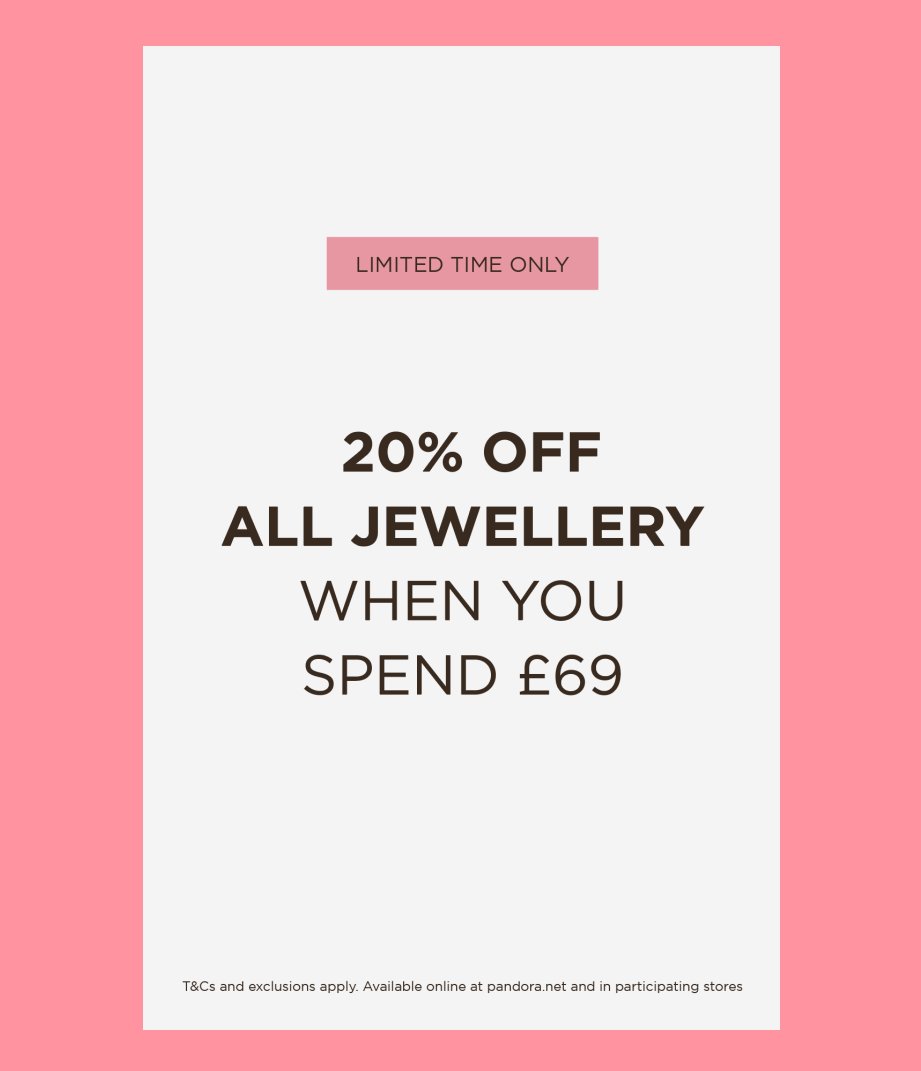 Save 20% on all jewellery at Pandora when you spend £69 or more! MyPandora early access from 25 July; general access from 26 July. Offer ends 3 August. T&amp;Cs apply - see pandora.net.