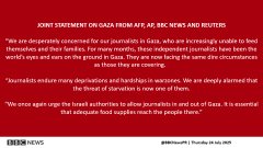 JOINT STATEMENT ON GAZA FROM AFP, AP, BBC NEWS AND REUTERS​“We are desperately concerned for our journalists in Gaza, who are increasingly unable to feed themselves and their families. For many months, these independent journalists have been the world’s eyes and ears on the ground in Gaza. They are now facing the same dire circumstances as those they are covering. ​“Journalists endure many deprivations and hardships in warzones. We are deeply alarmed that the threat of starvation is now one of them.​“We once again urge the Israeli authorities to allow journalists in and out of Gaza. It is essential that adequate food supplies reach the people there.”