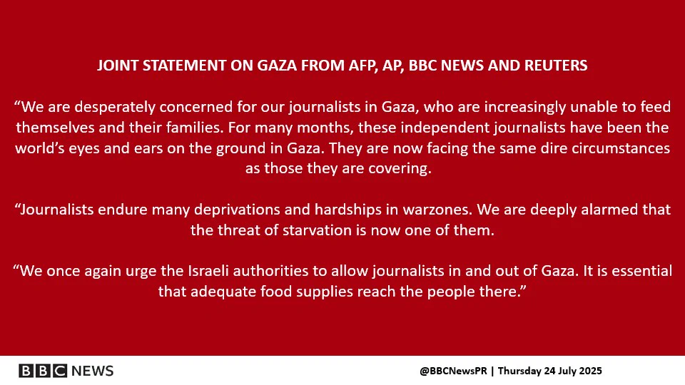 JOINT STATEMENT ON GAZA FROM AFP, AP, BBC NEWS AND REUTERS​

“We are desperately concerned for our journalists in Gaza, who are increasingly unable to feed themselves and their families. For many months, these independent journalists have been the world’s eyes and ears on the ground in Gaza. They are now facing the same dire circumstances as those they are covering.  ​

“Journalists endure many deprivations and hardships in warzones. We are deeply alarmed that the threat of starvation is now one of them.​

“We once again urge the Israeli authorities to allow journalists in and out of Gaza. It is essential that adequate food supplies reach the people there.”