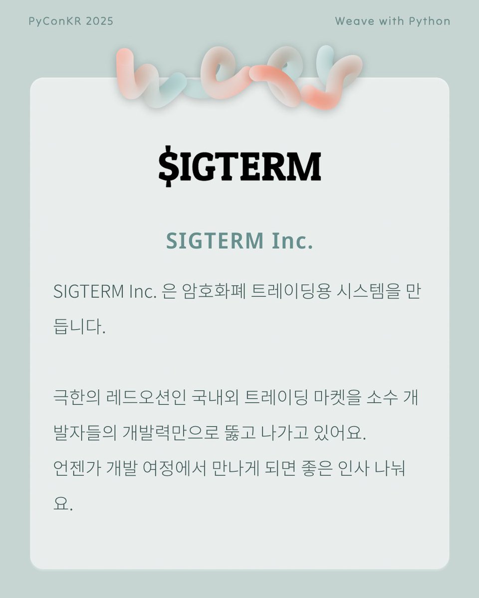 PyConKR's tweet image. [파이콘 한국 후원사] SIGTERM Inc.
SIGTERM Inc. 은 암호화폐 트레이딩용 시스템을 만듭니다.
극한의 레드오션인 국내외 트레이딩 마켓을 소수 개발자들의 개발력만으로 뚫고 나가고 있어요.
언젠가 개발 여정에서 만나게 되면 좋은 인사 나눠요.

sigterm.io
