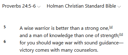 TheBillJustice1's tweet image. Proverbs 24:5-6 (Holman Christian Standard Bible)
5 A wise warrior is better than a strong one,
and a man of knowledge than one of strength;
6 for you should wage war with sound guidance—
victory comes with many counselors.