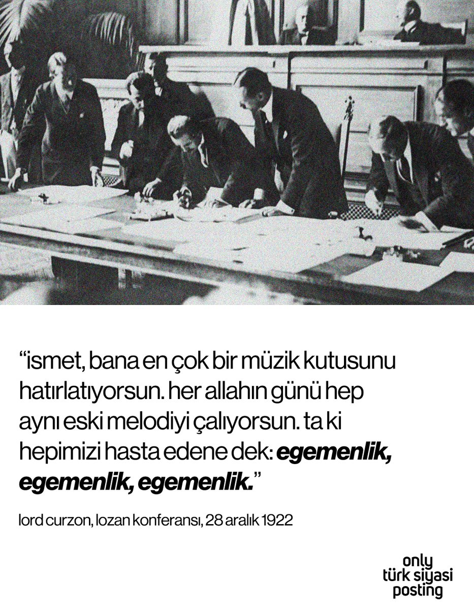 “ismet, bana en çok bir müzik kutusunu hatırlatıyorsun. her allahın günü hep aynı eski melodiyi çalıyorsun. ta ki hepimizi hasta edene dek: egemenlik, egemenlik, egemenlik.”

lord curzon, lozan konferansı, 28 aralık 1922