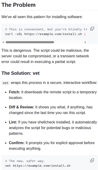 `vet` is a CLI tool that acts as a safety net for the common but risky `curl | bash` command. It lets you inspect remote scripts for changes, run them through a linter, and require your explicit approval before they can execute on your developer or production machine.
