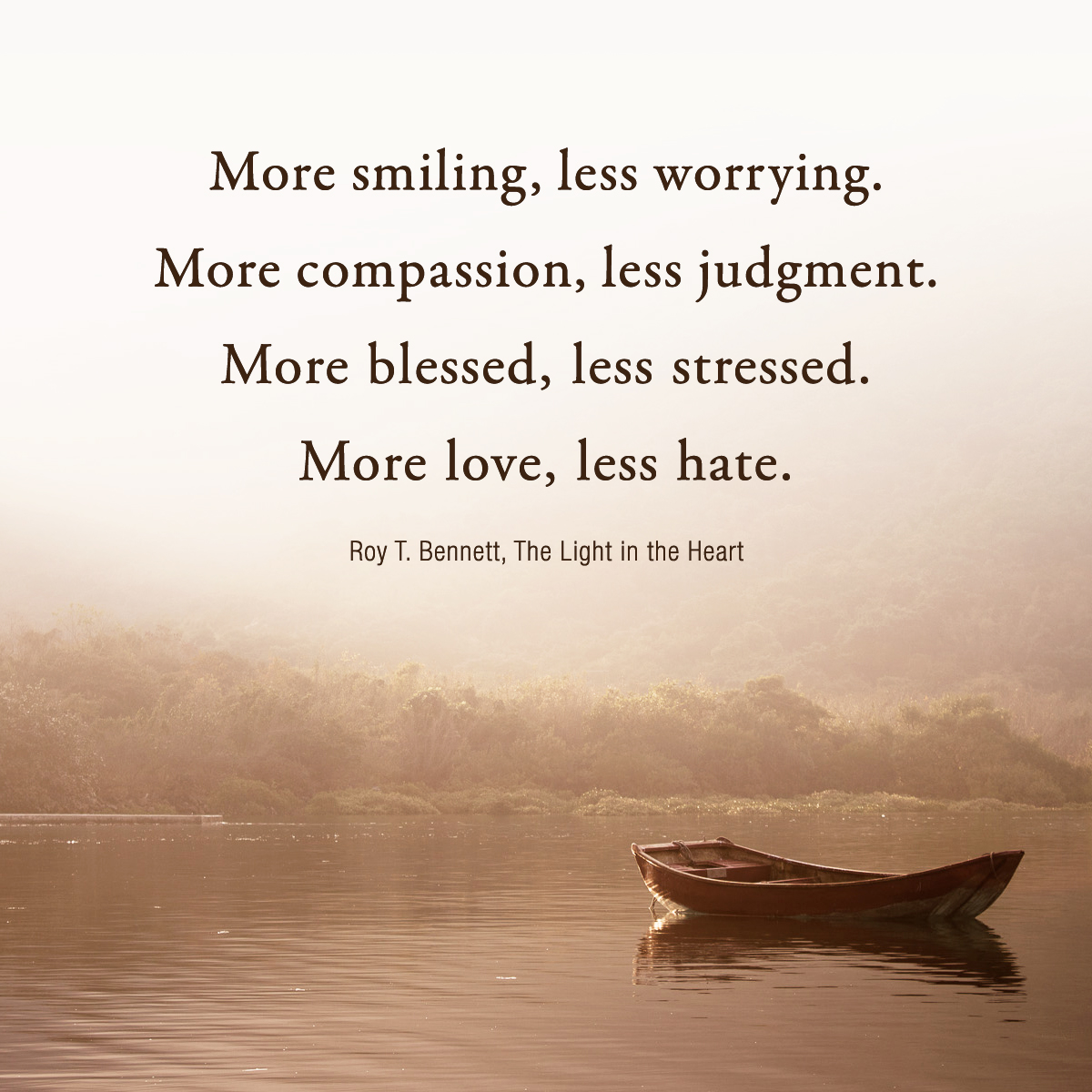 More smiling, less worrying. More compassion, less judgment. More blessed, less stressed. More love, less hate.
Roy T. Bennett #Inspiration #RoyTBennett