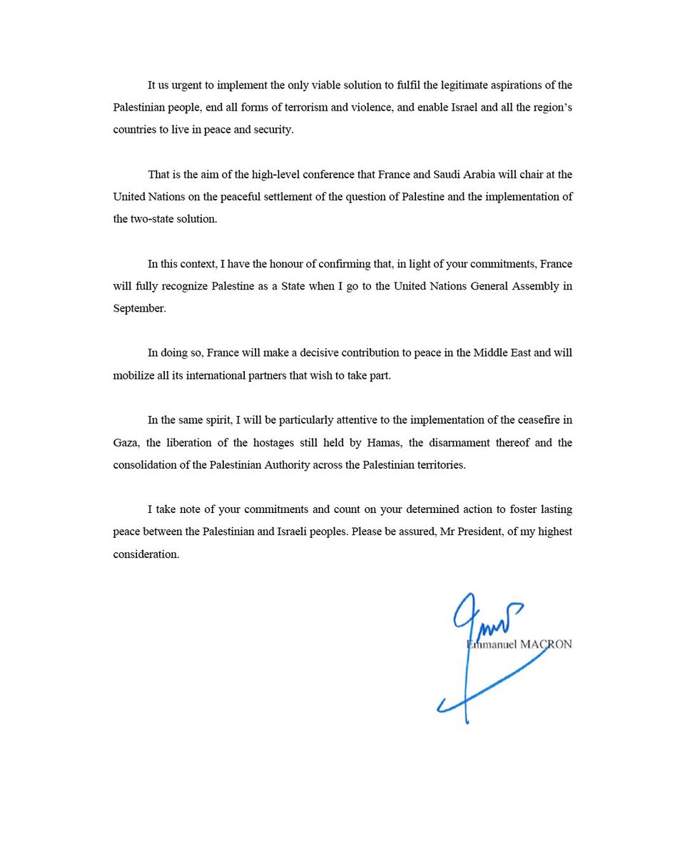 בהתאם למחויבותה ההיסטורית של צרפת לשלום צודק ובר-קיימא במזרח התיכון, החלטתי כי צרפת תכיר במדינת פלסטין.
          
אודיע על כך בהצהרה רשמית בעצרת הכללית של האומות המאוחדות בחודש ספטמבר הקרוב.

הדחיפות העליונה כעת היא הפסקת הלחימה בעזה ומתן סיוע לאוכלוסייה האזרחית.

השלום אפשרי.