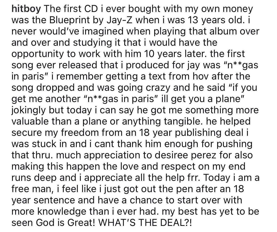 Hit-Boy announces on IG that he’s officially out of his 18 year publishing deal thanks to Jay-Z &amp; Desiree Perez:

“[Jay-Z] helped secure my freedom…and I can’t thank him enough for pushing that through…Today I am a free man.”