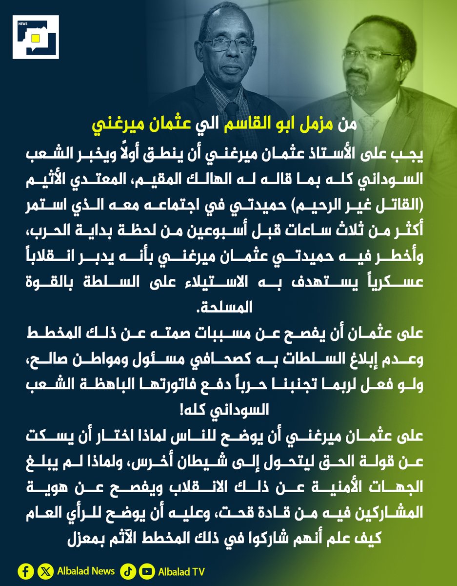 من مزمل ابو القاسم الي عثمان ميرغني:
يجب على الأستاذ عثمان ميرغني أن ينطق أولاً ويخبر الشعب السوداني كله بما قاله له الهالك المقيم، المعتدي الأثيم (القاتل غير الرحيم) حميدتي في اجتماعه معه الذي استمر أكثر من ثلاث ساعات قبل أسبوعين من لحظة بداية الحرب، وأخطر فيه حميدتي عثمان