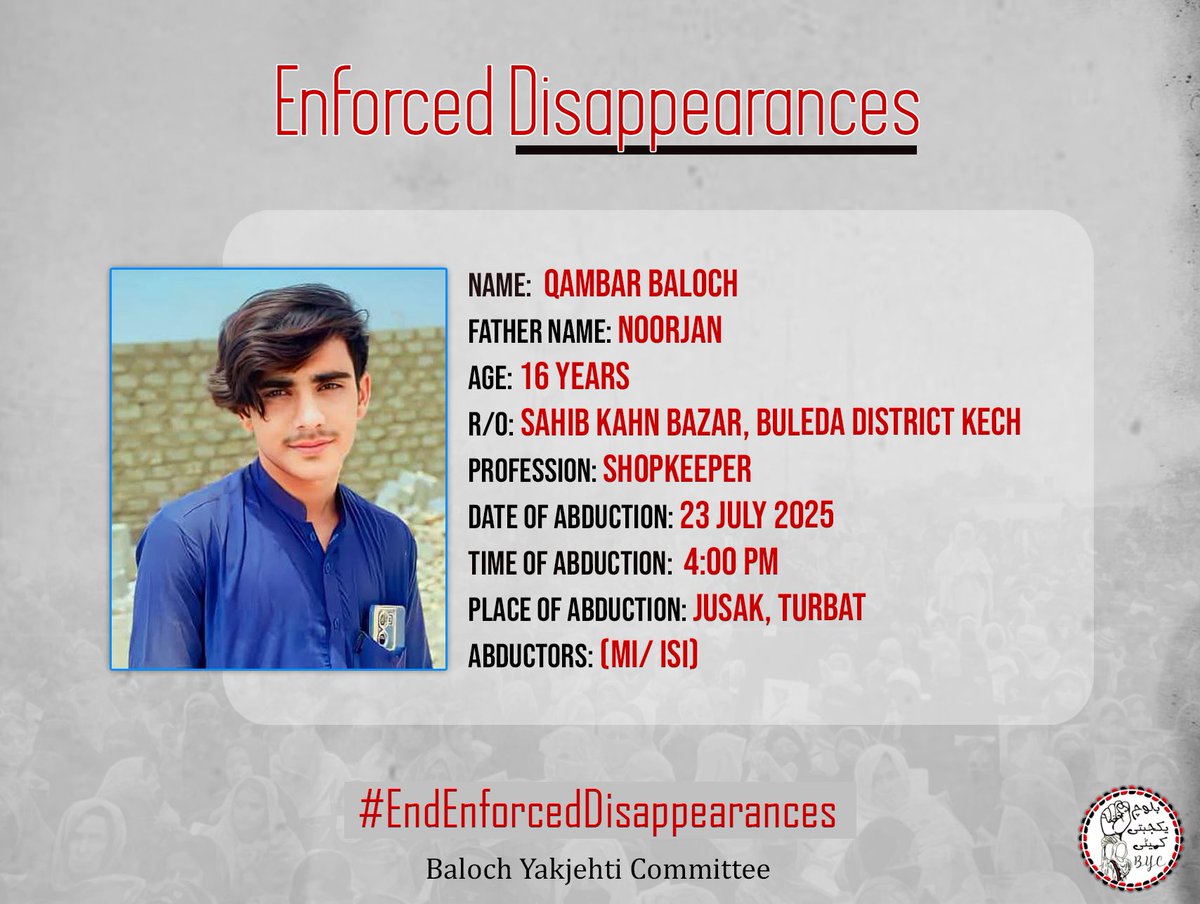 BalochYakjehtiC's tweet image. 𝗘𝗻𝗱 𝗘𝗻𝗳𝗼𝗿𝗰𝗲𝗱 𝗗𝗶𝘀𝗮𝗽𝗽𝗲𝗮𝗿𝗮𝗻𝗰𝗲𝘀!
Name : Qambar Baloch
Father Name: Noorjan
Age: 16 years
Profession : Shopkeeper
R/0 : Sahib kahn bazar, Buleda District Kech
Date of Abduction: 23 July 2025
Time of Abduction: 4:00 PM
Place of Abduction: Jusak,…