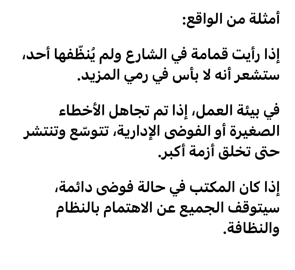 نظرية النوافذ المحطمة:

إذا تُركت علامات الفوضى والانحلال وأن كانت صغيرة  فإن هذا يُشجّع الآخرين على ارتكاب مخالفات أكبر، ويخلق بيئة مشجعة للفوضى والجرائم.

بمعنى آخر:
غياب النظام حتى في التفاصيل الصغيرة يولّد شعورًا بأن "لا أحد يهتم"، وبالتالي يسقط احترام القواعد تدريجيًا.