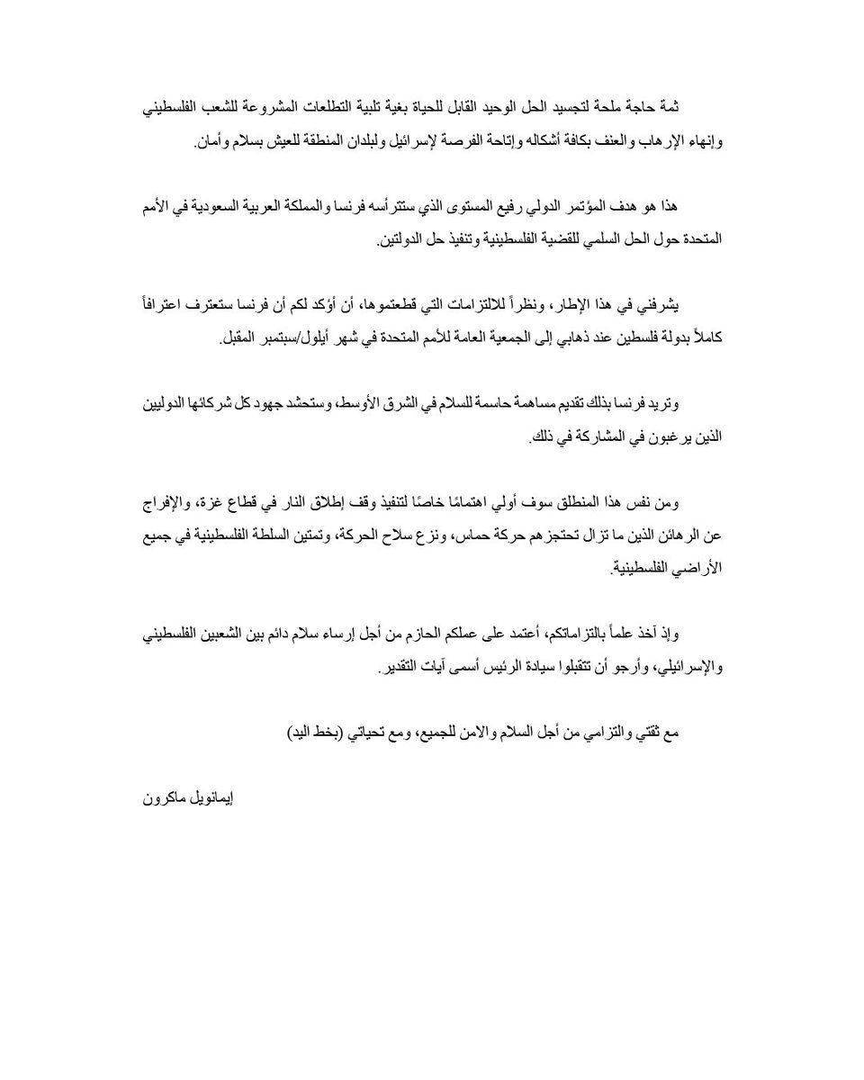 وفاءً منها لالتزامها التاريخيّ من أجل سلام عادل ودائم في الشرق الأدنى، قررت أن فرنسا ستعترف بدولة فلسطين.

سأعلن ذلك رسمياً أمام الجمعية العامة للأمم المتحدة في أيلول/سبتمبر المقبل.
                      
من الملحّ الآن أن تتوقف الحرب في غزة وأن يتم إسعاف المدنيين.

السلام ممكن.
