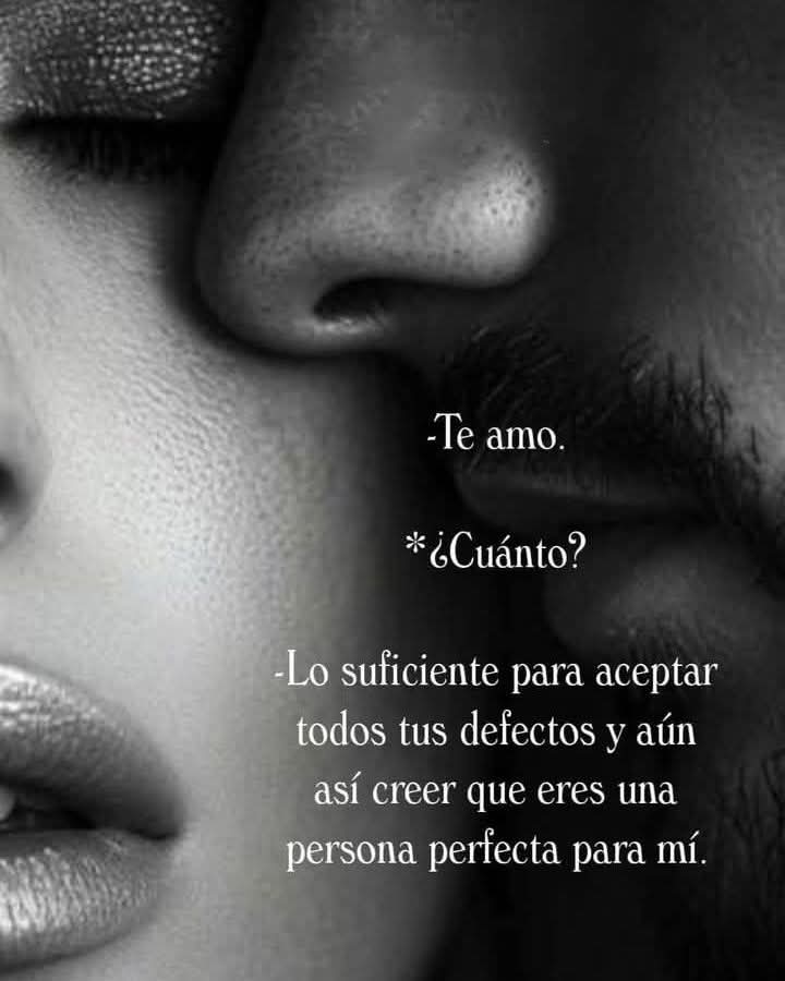 -TE AMO.

¿CUANTO?

-LO SUFICIENTE PARA

ACEPTAR TODOS TUS 

DEFECTOS Y AÚN 

ASÍ CREER QUE ERES 

UNA PERSONA

PERFECTA  PARA MÍ.