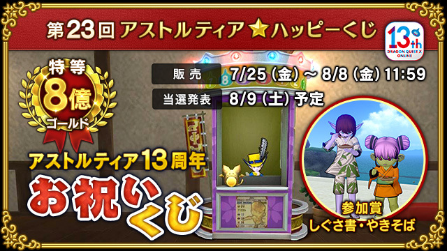 DQ_X's tweet image. 【イベント】最高8億ゴールドが当たる、第23回アストルティア★ハッピーくじ「アストルティア13周年お祝いくじ」販売開始!
販売は8月8日(金)11:59まで!
参加賞は「しぐさ書・やきそば」!
公開抽せんは8月9日(土)配信予定の「超ドラゴンクエストXTV」にて!
sqex.to/TUEDl #DQ10