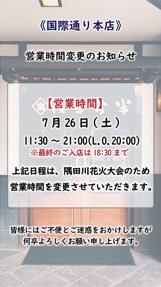 営業時間変更のお知らせ 国際通り本店は、隅田川花火大会の開催に伴い 7月26日(土)の営業時間を以下の通り変更させていただきます。 【浅草今半 国際通り本店】  7月26日(土) 営業時間 11：30～21：00 （ラストオーダー20：00） ※最終のご入店は18：30とさせていただきます。