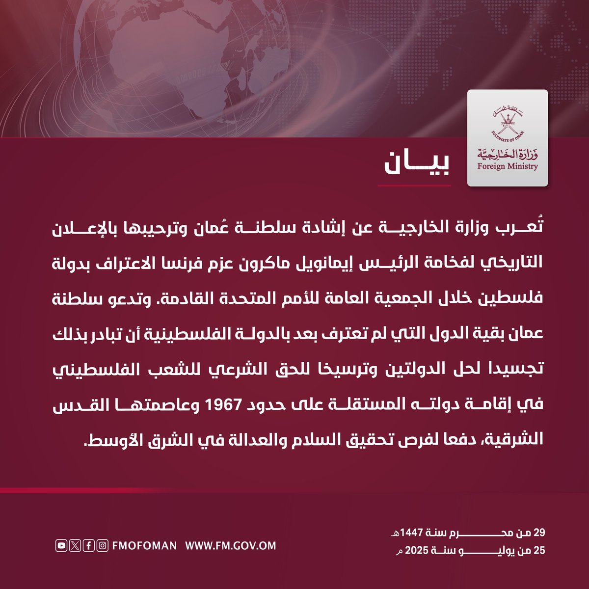 #بيان || تعرب وزارة الخارجية عن إشادة سلطنة عُمان وترحيبها بالإعلان التاريخي لفخامة الرئيس إيمانويل ماكرون عزم فرنسا الاعتراف بدولة فلسطين خلال الجمعية العامة للأمم المتحدة القادمة. وتدعو سلطنة عمان بقية الدول التي لم تعترف بعد بالدولة الفلسطينية أن تبادر بذلك،