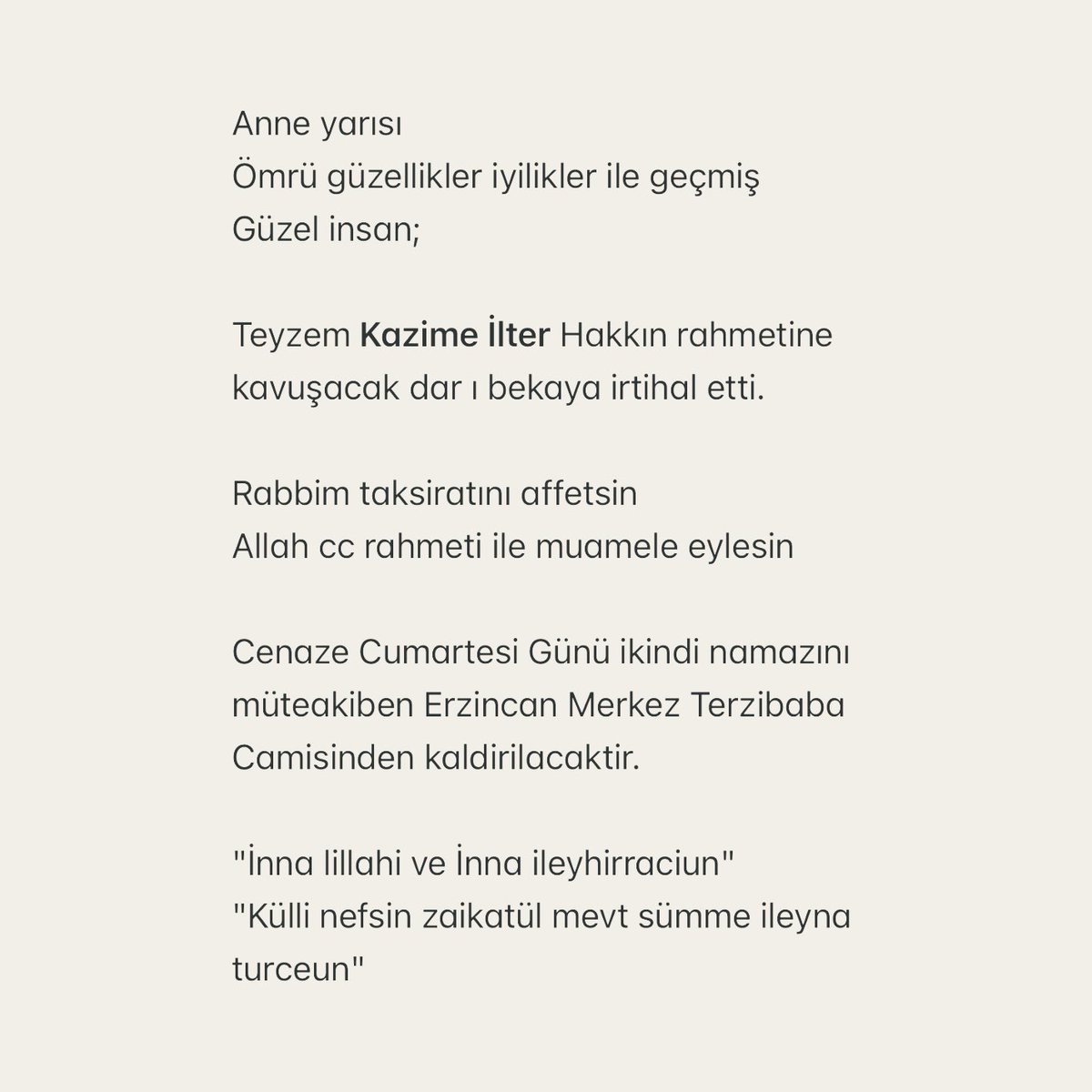 Anne yarısı 
Ömrü güzellikler iyilikler ile geçmiş 
Güzel insan;

Teyzem Kazime İlter Hakkın rahmetine kavuşarak dar ı bekaya irtihal etti.

Rabbim taksiratını affetsin 
Allah cc rahmeti ile muamele eylesin 

Cenaze Cumartesi Günü ikindi namazını müteakiben Erzincan Merkez