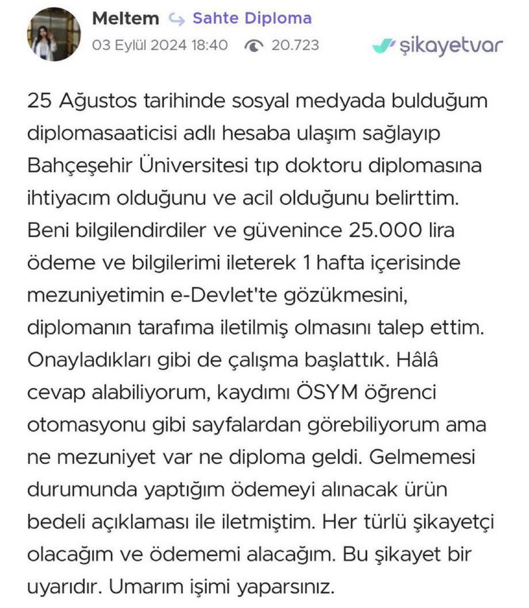 Daha önce paylaşılmıştı…

Bir kişi, sosyal medyada sahte diploma satan bir hesapla iletişime geçiyor.

25.000 TL ödeyip Bahçeşehir Tıp diploması istiyor.

“e-Devlet’te mezun olarak görünmem lazım, acil” diyor.

Ama diploma gelmeyince şikayetvar’a yazıyor.

Dolandırıldığını fark