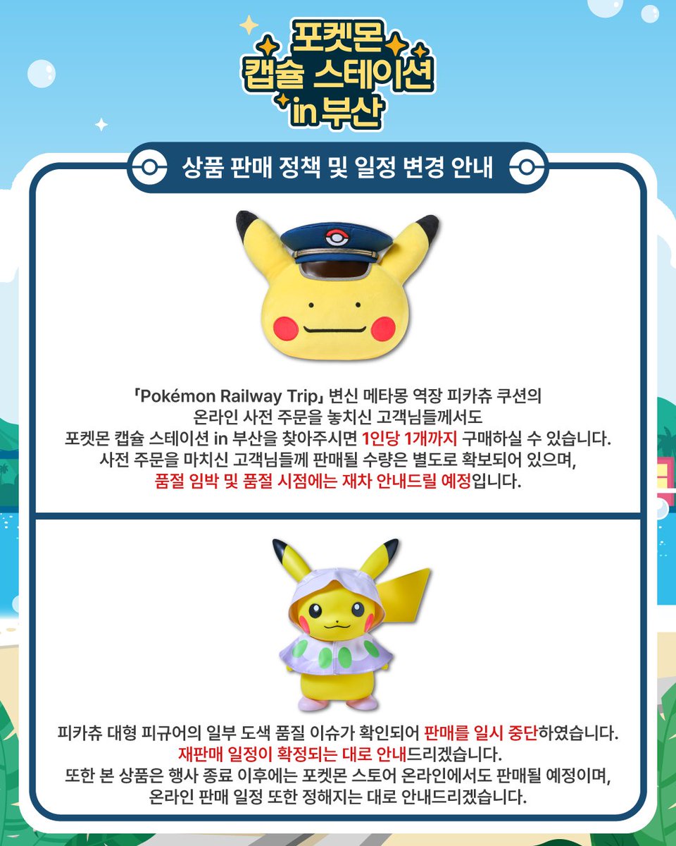 포켓몬 캡슐 스테이션 in 부산,
상품 판매 정책 및 일정 변경 안내

1. 「Pokémon Railway Trip」 변신 메타몽 역장 피카츄 쿠션의 온라인 사전 주문을 놓치신 고객님들께서도
포켓몬 캡슐 스테이션 in 부산을 찾아주시면 1인당 1개까지 구매하실 수 있습니다.
사전 주문을 마치신 고객님들께 판매될