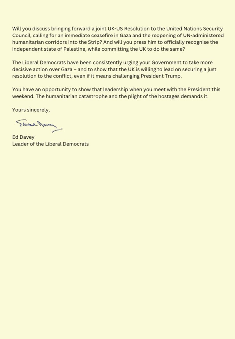 <a href="/EdwardJDavey/">Ed Davey</a> has written to the Prime Minister urging him to work with President Trump to bring an end to the humanitarian disaster in Gaza ahead of the US President’s visit to the UK this weekend.