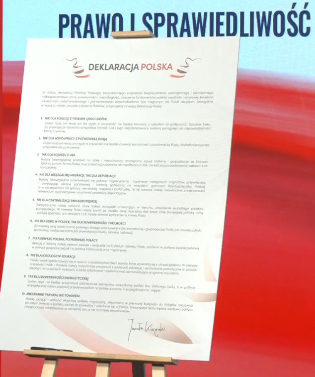 Jarosław Kaczyński prezentuje Deklarację Polską, skierowaną do wszystkich sił propolskich w Polsce:

1. Nie dla koalicji z Tuskiem i jego ludźmi.
2. Nie dla współpracy z putinowską Rosją.
3. Tak dla sojuszu z USA.
4. Nie dla nielegalnej migracji, tak dla deportacji.
5. Nie dla