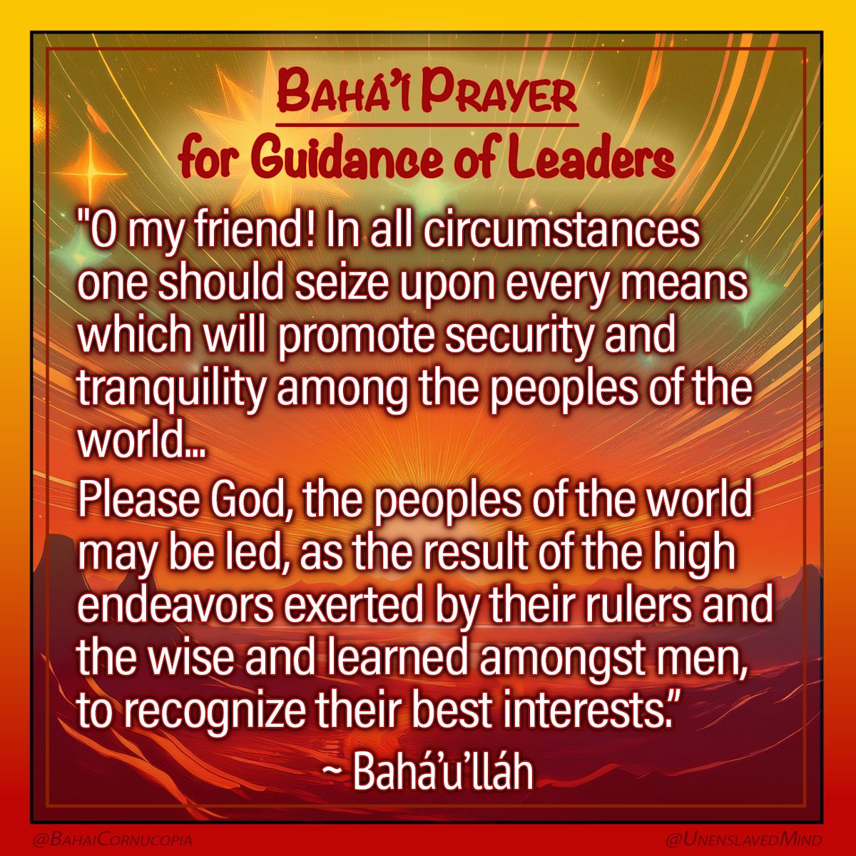 UnenslavedMind's tweet photo. #PrayerPost <follow link for more Prayer Posts
- Prayer for the Guidance of Leaders -
"O my friend! In all circumstances one should seize upon every means which will promote security and tranquility among the peoples of the world.
The Great Being saith: In this glorious Day whatever will purge you from corruption and will lead you towards peace and composure, is indeed the Straight Path.
Please God, the peoples of the world may be led, as the result of the high endeavors exerted by their rulers and the wise and learned amongst men, to recognize their best interests.
How long will humanity persist in its waywardness?
How long will injustice continue?
How long is chaos and confusion to reign amongst men?
How long will discord agitate the face of society?"
~ Bahá’u’lláh Fountain of Wisdom https://t.co/U0vtntY20K