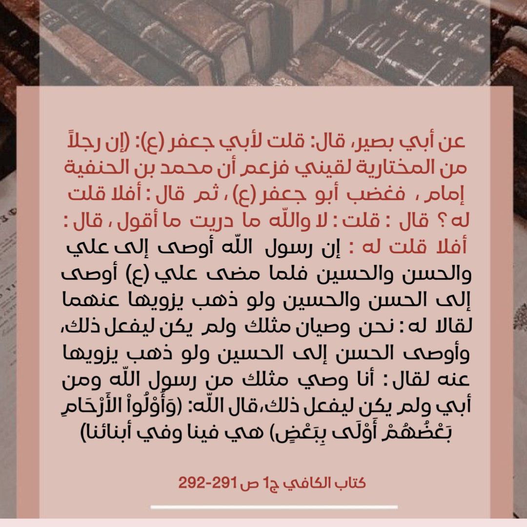 ... إن رسول الله أوصى إلى علي والحسن والحسين فلما مضى علي (ع) أوصى إلى الحسن و الحسين.... وأوصى الحسن إلى الحسين ولو ذهب يزويها عنه لقال: أنا وصي مثلك من رسول الله ومن أبي ولم يكن ليفعل ذلك، قال الله: ﴿وَأُوْلُواْ الأَرْحَامِ بَعْضُهُمْ أَوْلَى بِبَعْضٍ﴾ هي فينا وفي أبنائنا).