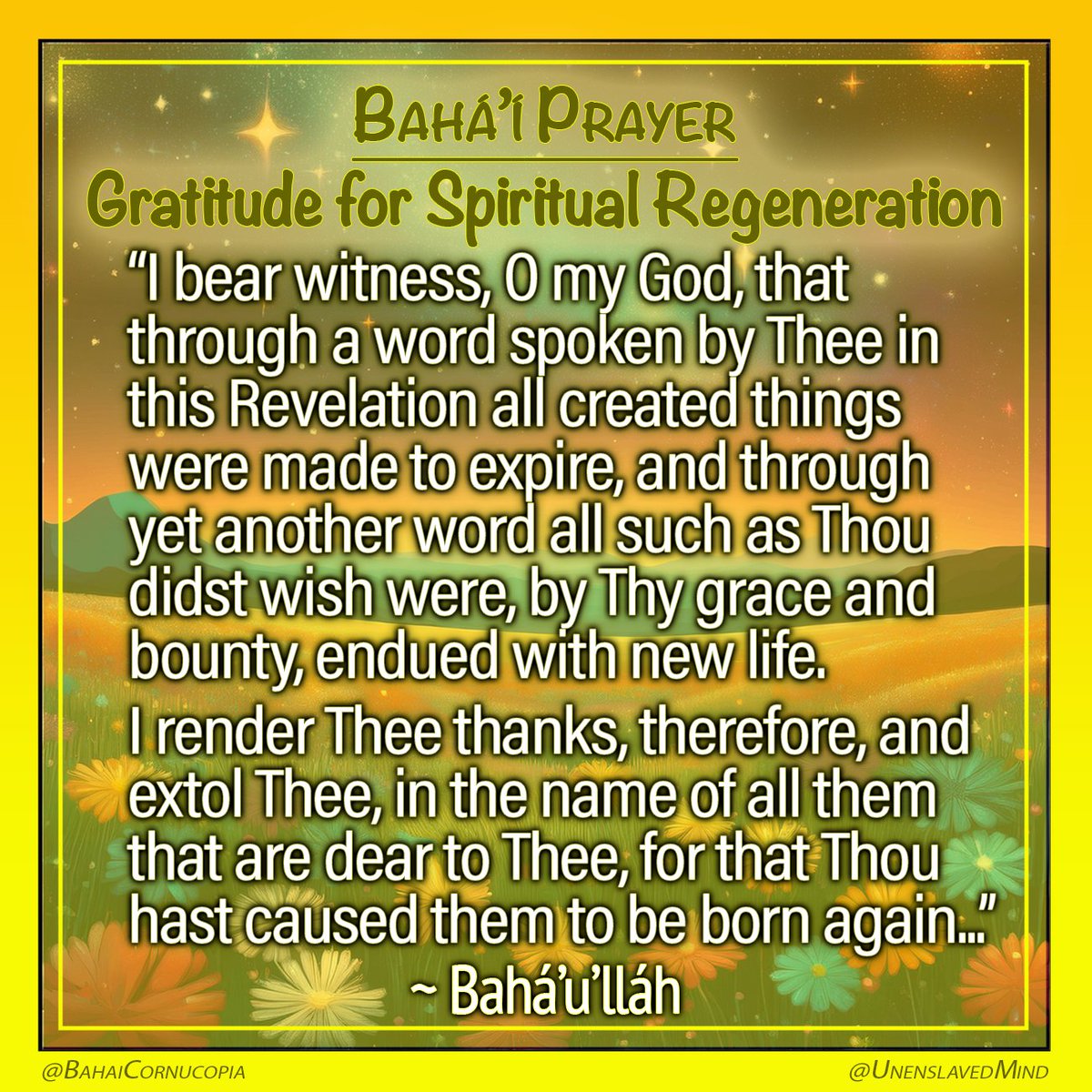 UnenslavedMind's tweet photo. #PrayerPost
- Gratitude for Spiritual Regeneration -
"I bear witness, O my God, that through a word spoken by Thee in this Revelation all created things were made to expire, and through yet another word all such as Thou didst wish were, by Thy grace and bounty, endued with new life.
I render Thee thanks, therefore, and extol Thee, in the name of all them that are dear to Thee, for that Thou hast caused them to be born again, by reason of the living waters which have flowed down out of the mouth of Thy will.
Since Thou didst quicken them by Thy bounteousness, O my God, make them steadfastly inclined, through Thy graciousness, towards Thy will; and since Thou didst suffer them to enter into the Tabernacle of Thy Cause, grant by Thy grace that they may not be kept back from Thee."
~ Bahá’u’lláh
Prayers and Meditations
https://t.co/RPxYjXT9Cn
