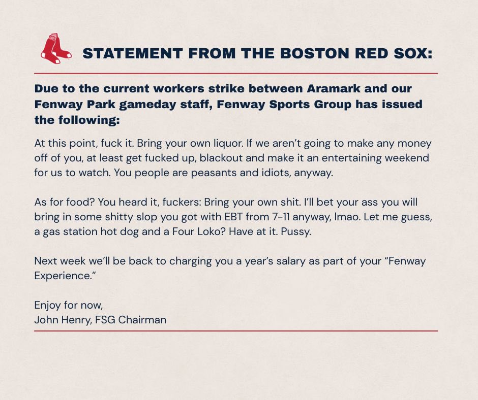SoxQuote's tweet image. BREAKING: #RedSox issue polarizing statement regarding the Aramark employee strike, with John Henry saying “At this point, fuck it. Bring your own liquor …. You people are peasants and idiots anyway.”