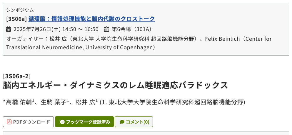 2025年7月26日(土) 14:50 〜 16:50
第6会場（301A）
[3S06a-2]脳内エネルギー・ダイナミクスのレム睡眠適応パラドックス
*高橋 佑輔1、生駒 葉子1、松井 広1 (1. 東北大学大学院生命科学研究科超回路脳機能分野)
doi.org/10.7554/eLife.…
doi.org/10.1111/jnc.70…
pub.confit.atlas.jp/ja/event/neuro…