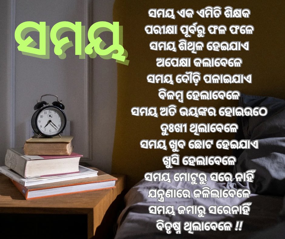 ସମୟ ଏକ ଏମିତି ଶିକ୍ଷକ
ପରୀକ୍ଷା ପୂର୍ବରୁ ଫଳ ଫଳେ
ସମୟ ଶିଥିଳ ହେଇଯାଏ
ଅପେକ୍ଷା କଲାବେଳେ
ସମୟ ଦୌଡ଼ି ପଳାଇଯାଏ
ବିଳମ୍ବ ହେଲାବେଳେ
ସମୟ ଅତି ଭୟଙ୍କର ହୋଇଉଠେ
ଦୁଃଖୀ ଥିଲାବେଳେ
ସମୟ ଖୁବ ଛୋଟ ହେଇଯାଏ
ଖୁସି ହେଲାବେଳେ
ସମୟ ମୋଟୁରୁ ସରେ ନାହିଁ
ଯନ୍ତ୍ରଣାରେ ଜଳିଲାବେଳେ
ସମୟ ଜମାରୁ ସରେନାହିଁ
ବିତୃଷ୍ନ ଥିଲାବେଳେ !!