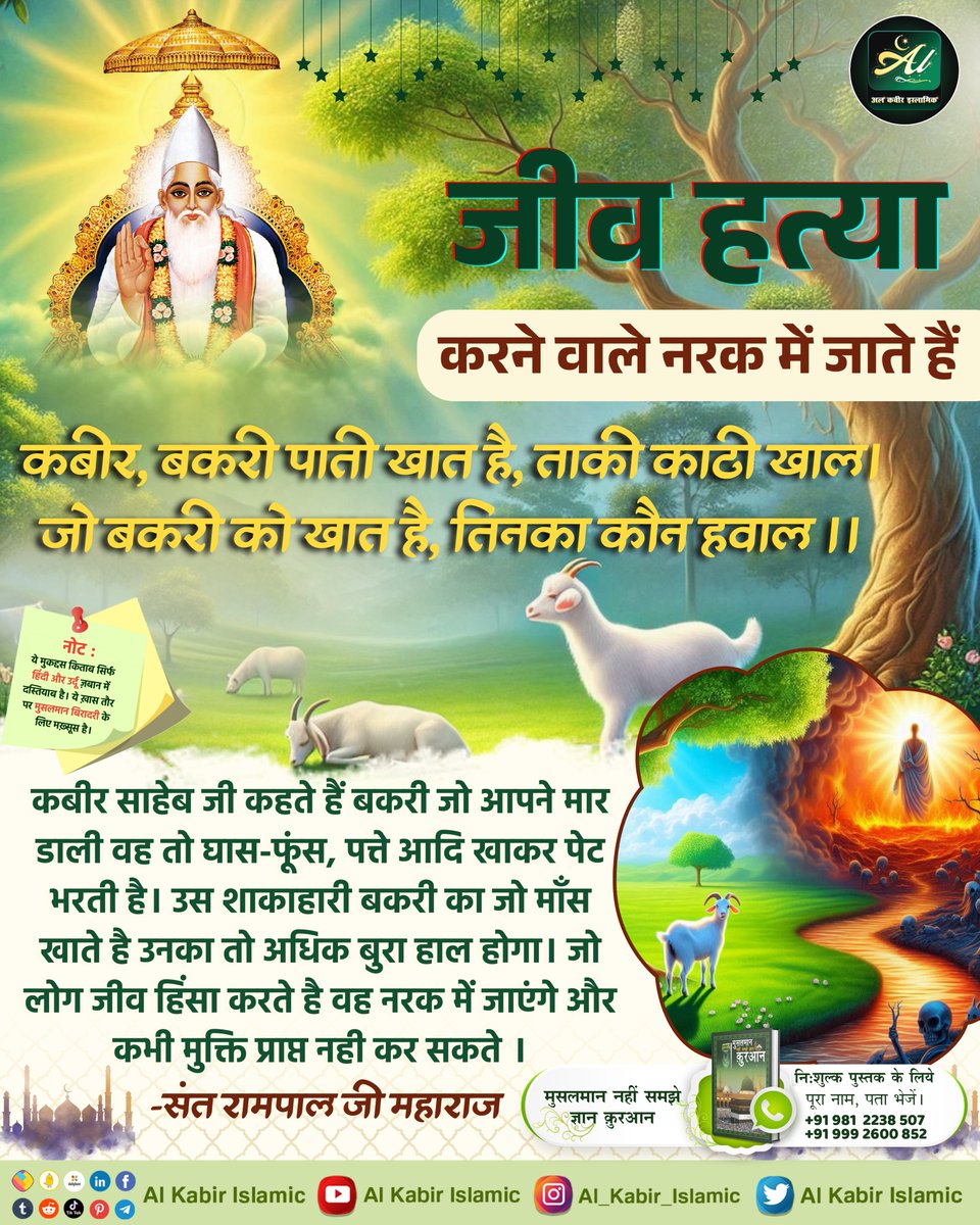 जीव हत्या करने वाले नरक में जाते हैं!
जो आपने मार डाली वह तो घास-फूंस, पत्ते आदि खाकर पेट भरती है। उस शाकाहारी बकरी का जो माँस खाते है उनका तो अधिक बुरा हाल होगा। जो लोग जीव हिंसा करते है वह नरक में जाएंगे और कभी मुक्ति प्राप्त नही कर सकते।
#AlKabir_Islamic
#SaintRampalJi