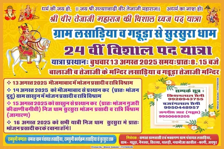 श्री वीर तेजाजी महाराज की विशाल ध्वज पद यात्रा

ग्राम लसाड़िया व गडूड़ा से सुरसुरा धाम 24 वीं विशाल पद यात्रा

यात्रा प्रस्थानः बुधवार 13 अगस्त 2025 समयः प्रातः 8.15 बजे

बालाजी व तेजाजी के मन्दिर लसाड़िया व गडूड़ा तेजाजी मन्दिर

* 13 अगस्त 2025 मौजमाबाद में भोजन प्रसादी व रात्रि