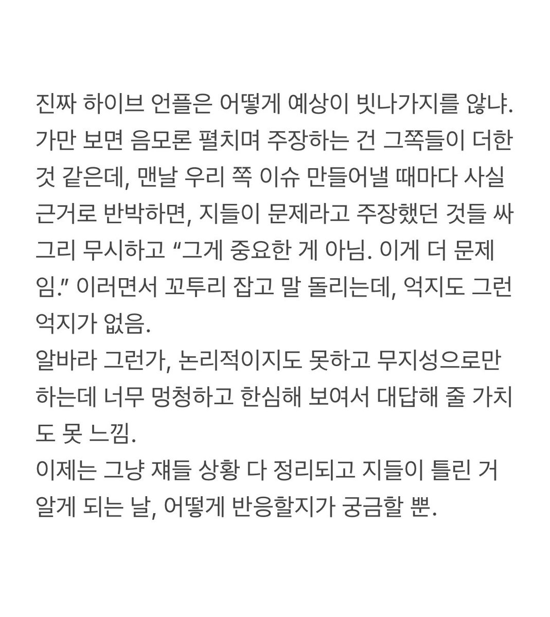 hyeon0323's tweet image. 진짜 하이브 언플은 어떻게 예상이 빗나가지를 않냐.
가만 보면 음모론 펼치며 주장하는 건 그쪽들이 더한 것 같은데, 맨날 우리 쪽 이슈 만들어낼 때마다 사실 근거로 반박하면, 지들이 문제라고 주장했던 것들 싸그리 무시하고 “그게 중요한 게 아님. 이게 더 문제임.”