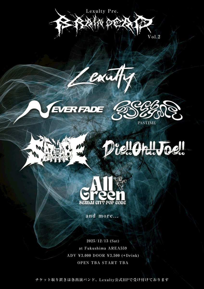 2025/12/13(土)
@福島AREA559
Lexulty pre. 
【Brain Dead Vol.2】

w/
Lexulty
Die!!Oh!!Joe!!
PASTIME(名古屋)
All Green(仙台)
NEVER FADE(秋田)
and more…

OPEN TBA / START TBA
ADV¥3,000 / DOOR¥3,500(+1D)

チケット予約/取置きはDMか固定ポストのフォームまで