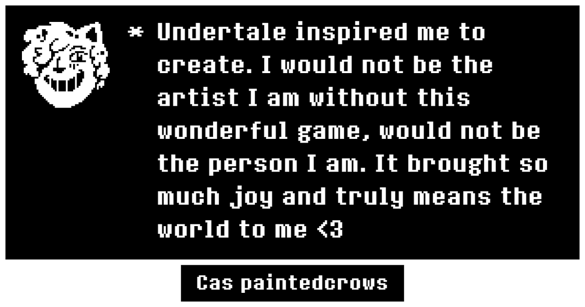 Could not fit just how much Undertale means to me. But this game and its fandom helped me discover my queer identity. It made me want to grow as an artist, want to create. I fell in love with its world and characters and wit. I love this silly game so much, it's beyond words 💙🌼