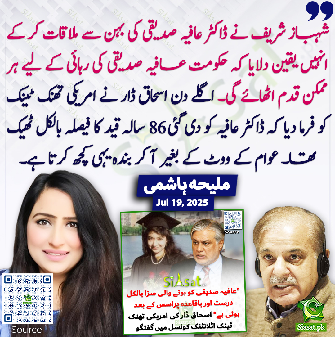 شہباز شریف نے ڈاکٹر عافیہ صدیقی کی بہن سے ملاقات کر کے انہیں یقین دلایا کہ حکومت عافیہ صدیقی کی رہائی کے لیے ہر ممکن قدم اٹھائے گی۔ اگلے دن اسحاق ڈار نے امریکی تھنک ٹینک کو فرما دیا کہ ڈاکٹر عافیہ کو دی گئی 86 سالہ قید کا فیصلہ بالکل ٹھیک تھا۔ عوام کے ووٹ کے بغیر آ کر بندہ یہی