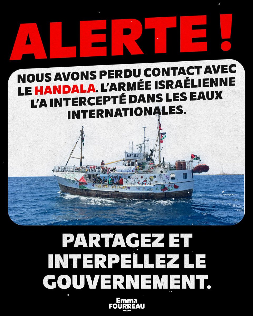 Emma Fourreau (@emma_frr) on Twitter photo ALERTE
Le Handala a été arrêté par l’armée génocidaire d’Israël, l’équipage a été kidnappé illégalement. Le bateau se trouvait à 115km des côtes de Gaza, dans les eaux internationales.
Interpellez <a href="/EmmanuelMacron/">Emmanuel Macron</a> et <a href="/jnbarrot/">Jean-Noël Barrot</a> pour exiger la libération immédiate de l’équipage. ALERTE
Le Handala a été arrêté par l’armée génocidaire d’Israël, l’équipage a été kidnappé illégalement. Le bateau se trouvait à 115km des côtes de Gaza, dans les eaux internationales.
Interpellez <a href="/EmmanuelMacron/">Emmanuel Macron</a> et <a href="/jnbarrot/">Jean-Noël Barrot</a> pour exiger la libération immédiate de l’équipage.